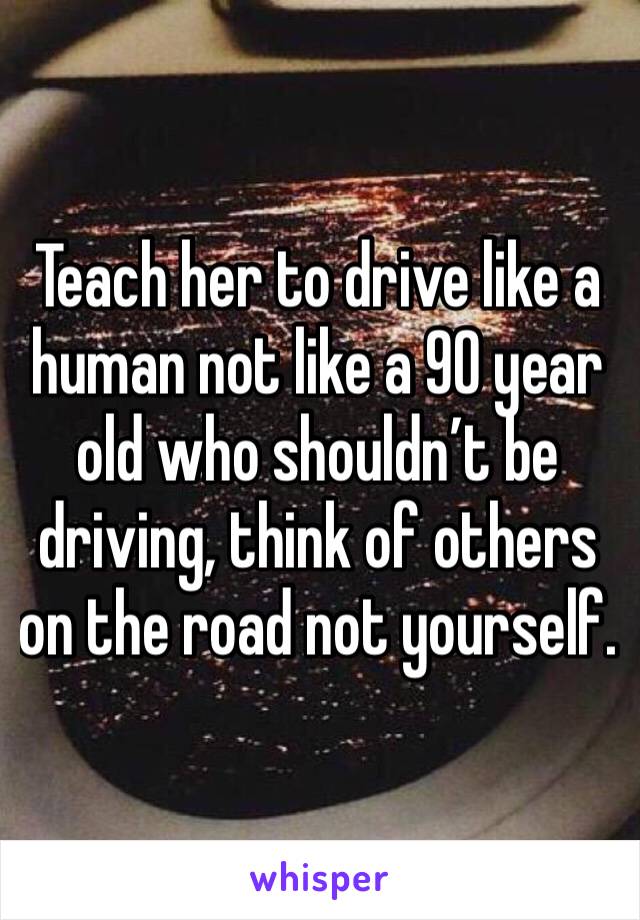 Teach her to drive like a human not like a 90 year old who shouldn’t be driving, think of others on the road not yourself.