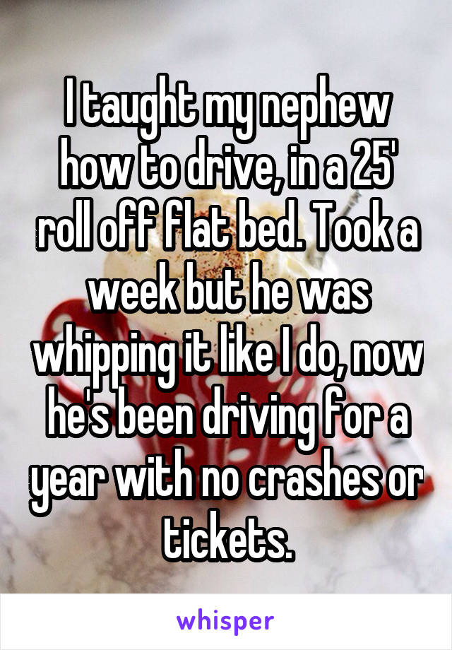 I taught my nephew how to drive, in a 25' roll off flat bed. Took a week but he was whipping it like I do, now he's been driving for a year with no crashes or tickets.