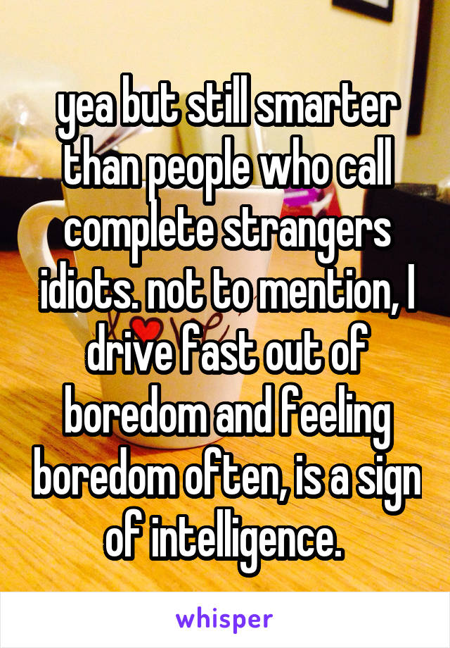 yea but still smarter than people who call complete strangers idiots. not to mention, I drive fast out of boredom and feeling boredom often, is a sign of intelligence. 