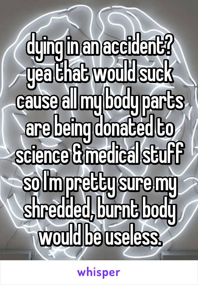 dying in an accident? yea that would suck cause all my body parts are being donated to science & medical stuff so I'm pretty sure my shredded, burnt body would be useless.