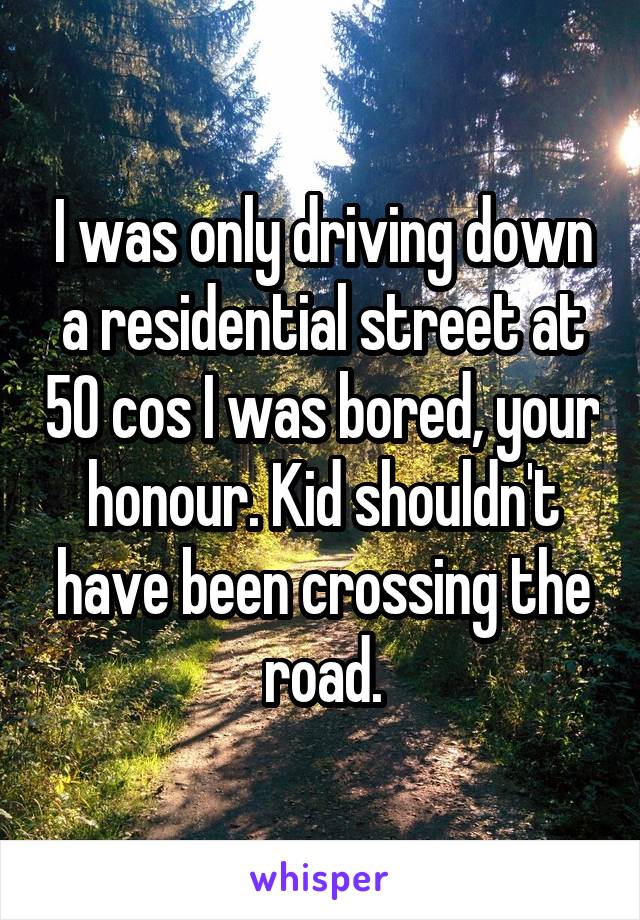 I was only driving down a residential street at 50 cos I was bored, your honour. Kid shouldn't have been crossing the road.