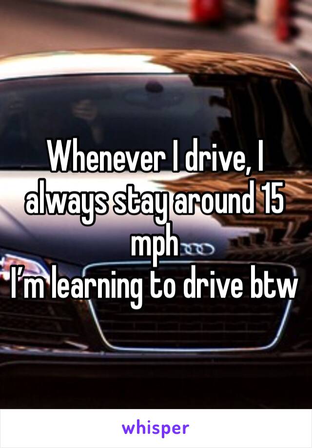 Whenever I drive, I always stay around 15 mph
I’m learning to drive btw