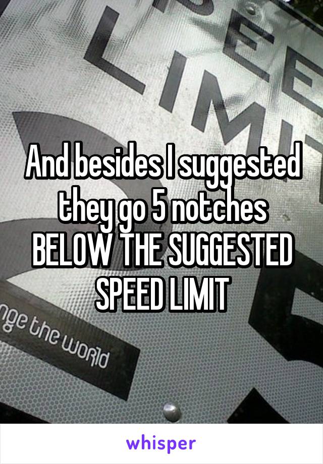 And besides I suggested they go 5 notches BELOW THE SUGGESTED SPEED LIMIT