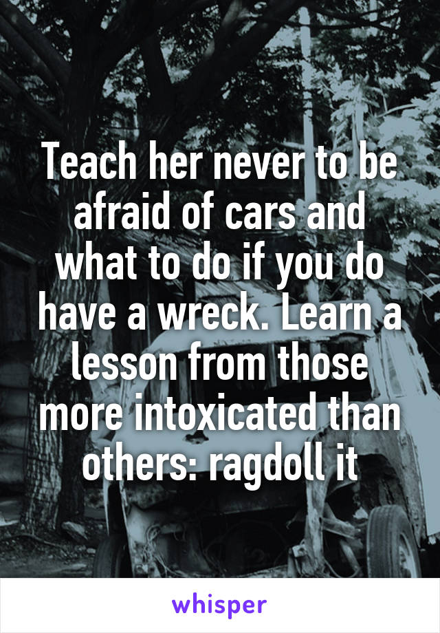 Teach her never to be afraid of cars and what to do if you do have a wreck. Learn a lesson from those more intoxicated than others: ragdoll it