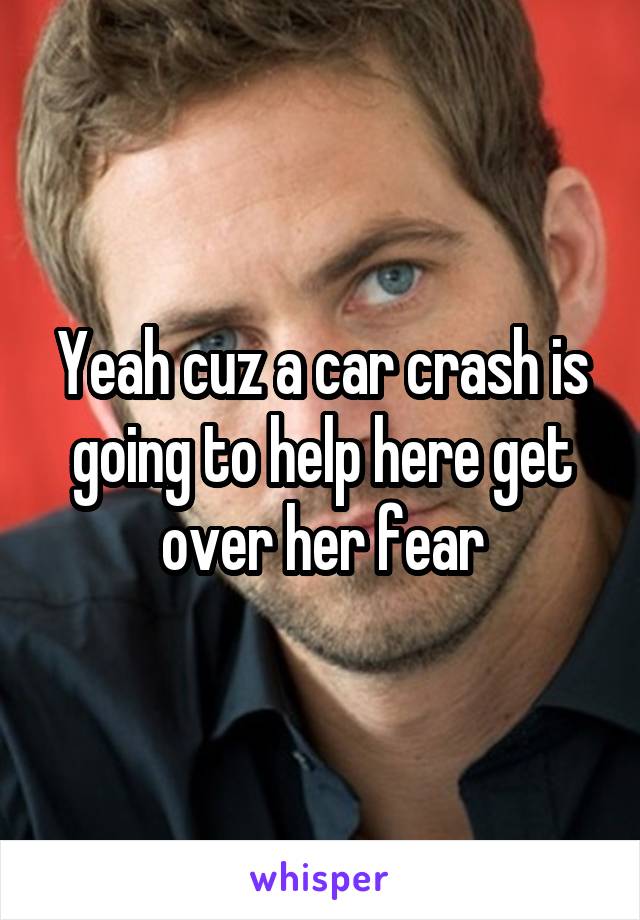 Yeah cuz a car crash is going to help here get over her fear