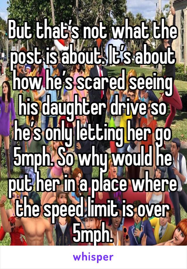 But that’s not what the post is about. It’s about how he’s scared seeing his daughter drive so he’s only letting her go 5mph. So why would he put her in a place where the speed limit is over 5mph. 