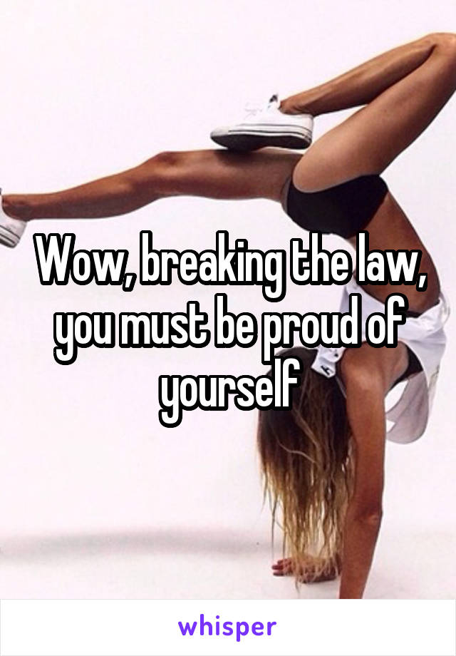 Wow, breaking the law, you must be proud of yourself