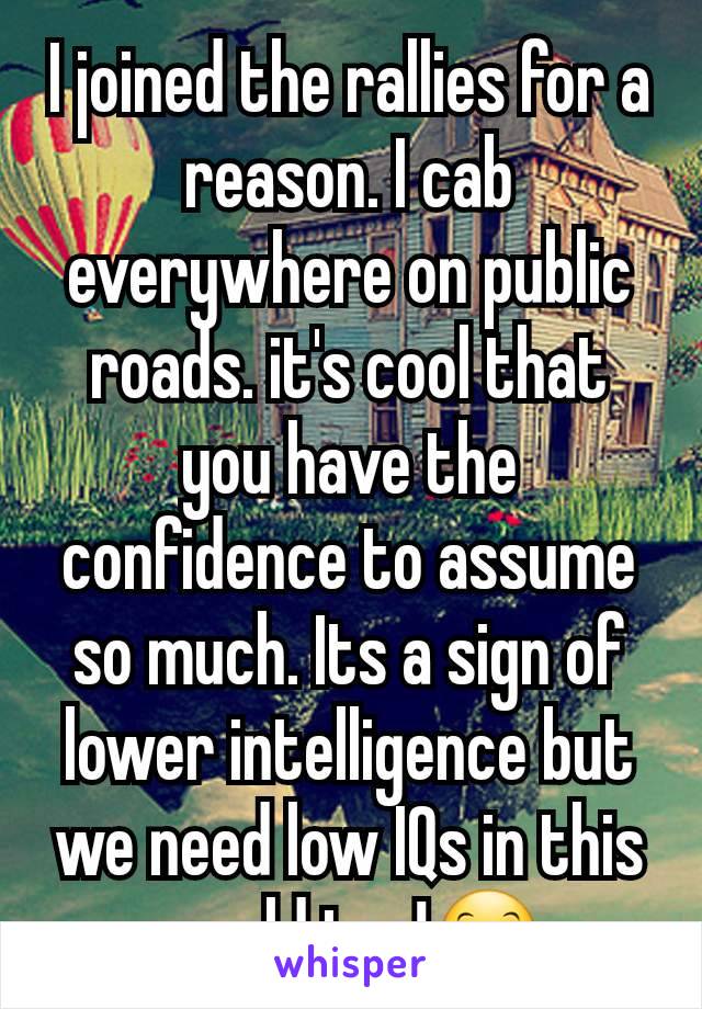 I joined the rallies for a reason. I cab everywhere on public roads. it's cool that you have the confidence to assume so much. Its a sign of lower intelligence but we need low IQs in this world too!🤗