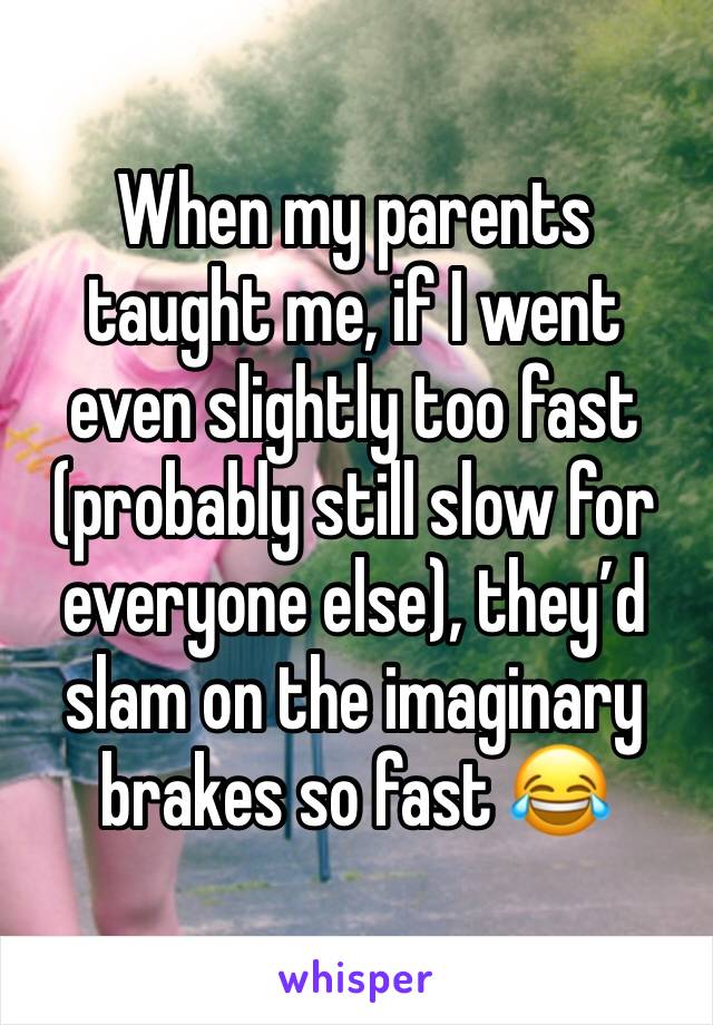 When my parents taught me, if I went even slightly too fast (probably still slow for everyone else), they’d slam on the imaginary brakes so fast 😂