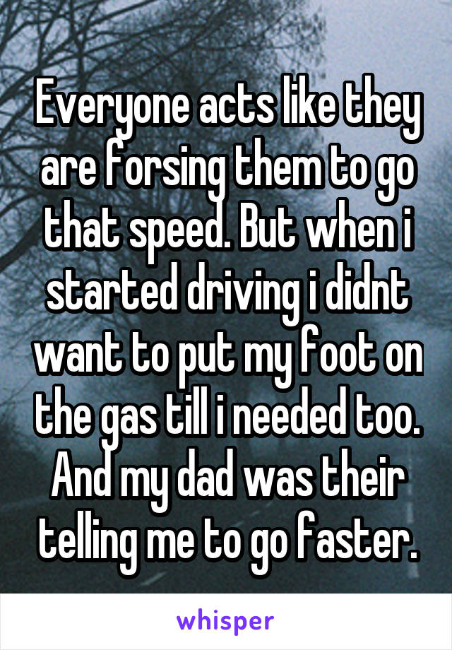 Everyone acts like they are forsing them to go that speed. But when i started driving i didnt want to put my foot on the gas till i needed too. And my dad was their telling me to go faster.