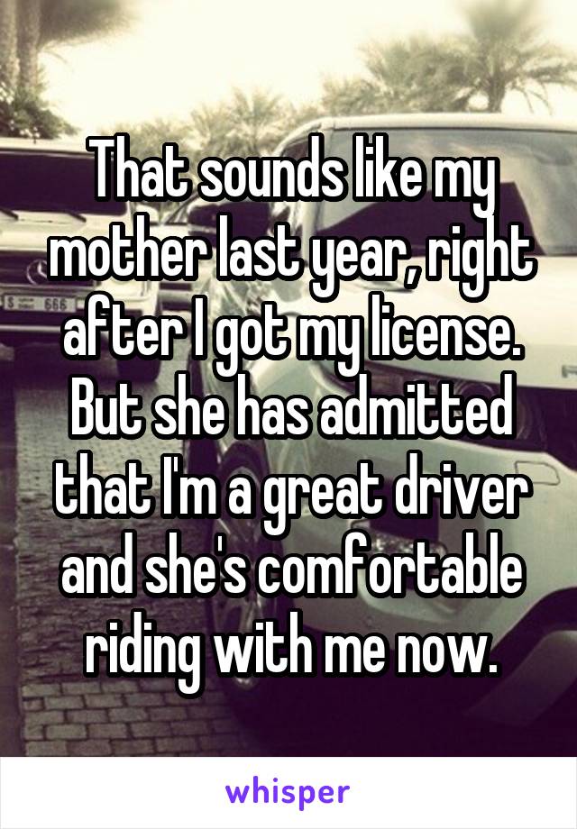 That sounds like my mother last year, right after I got my license. But she has admitted that I'm a great driver and she's comfortable riding with me now.