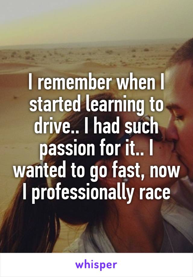 I remember when I started learning to drive.. I had such passion for it.. I wanted to go fast, now I professionally race