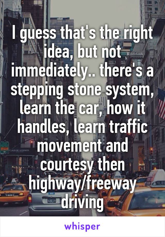 I guess that's the right idea, but not immediately.. there's a stepping stone system, learn the car, how it handles, learn traffic movement and courtesy then highway/freeway driving