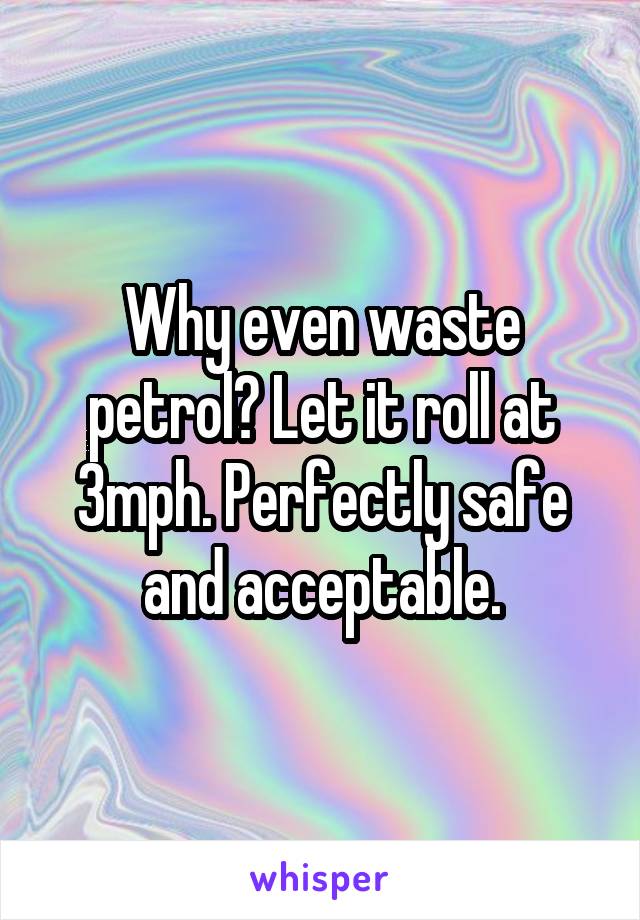 Why even waste petrol? Let it roll at 3mph. Perfectly safe and acceptable.