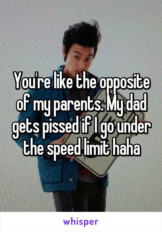 You're like the opposite of my parents. My dad gets pissed if I go under the speed limit haha