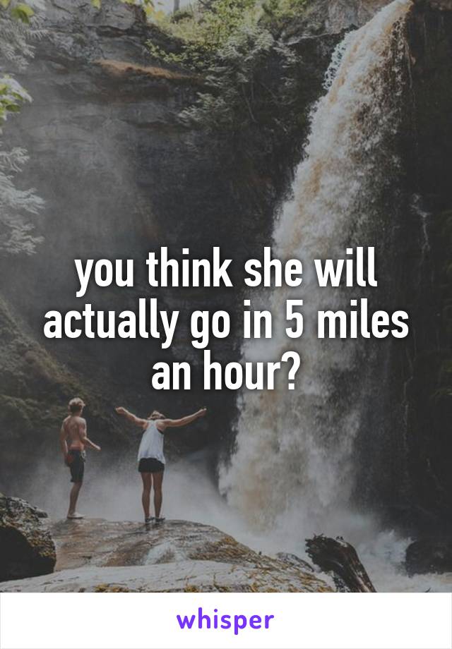 you think she will actually go in 5 miles an hour?