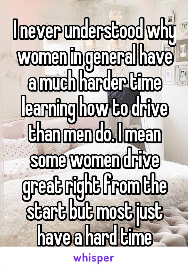 I never understood why women in general have a much harder time learning how to drive than men do. I mean some women drive great right from the start but most just have a hard time