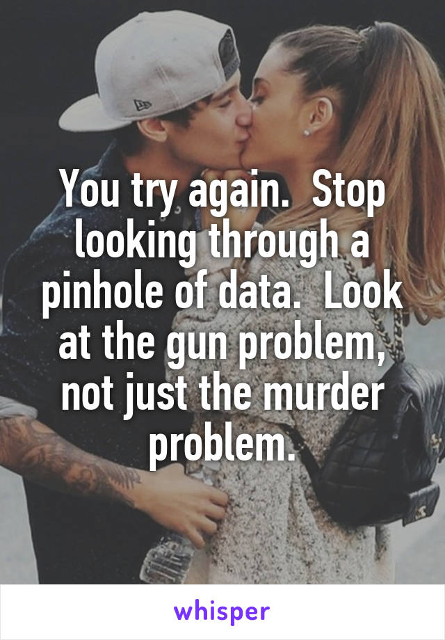 You try again.  Stop looking through a pinhole of data.  Look at the gun problem, not just the murder problem.