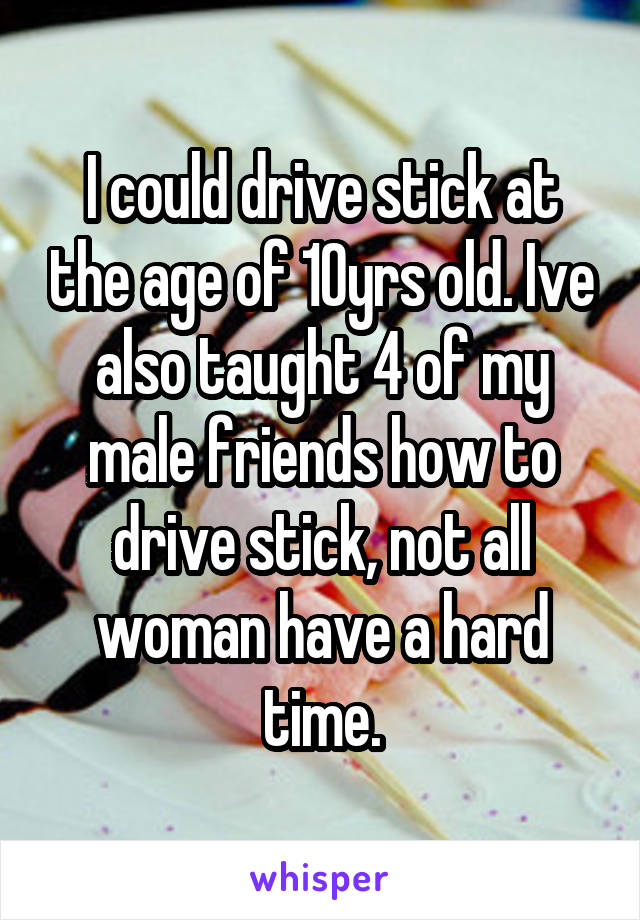 I could drive stick at the age of 10yrs old. Ive also taught 4 of my male friends how to drive stick, not all woman have a hard time.