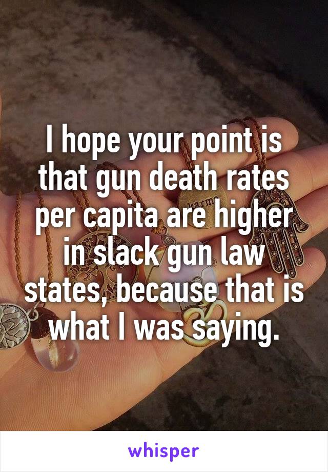 I hope your point is that gun death rates per capita are higher in slack gun law states, because that is what I was saying.