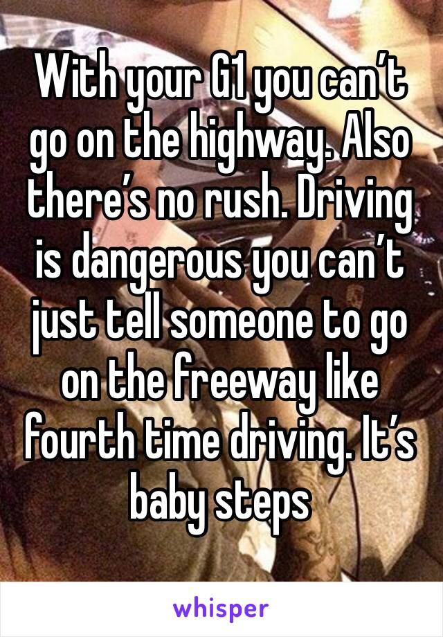 With your G1 you can’t go on the highway. Also there’s no rush. Driving is dangerous you can’t just tell someone to go on the freeway like fourth time driving. It’s baby steps