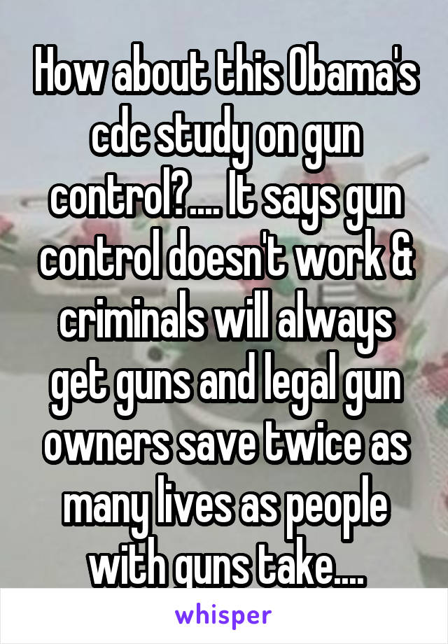 How about this Obama's cdc study on gun control?.... It says gun control doesn't work & criminals will always get guns and legal gun owners save twice as many lives as people with guns take....