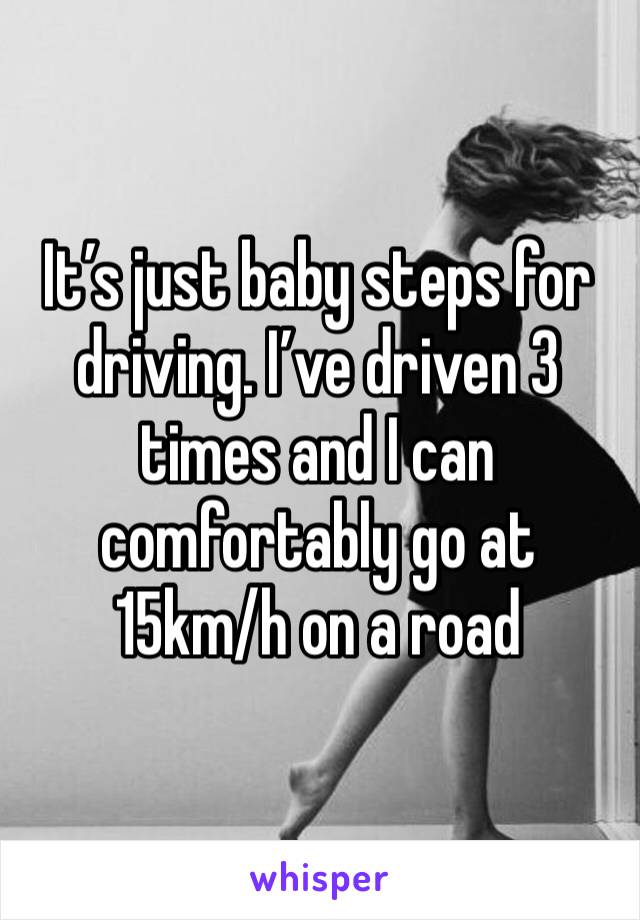 It’s just baby steps for driving. I’ve driven 3 times and I can comfortably go at  15km/h on a road