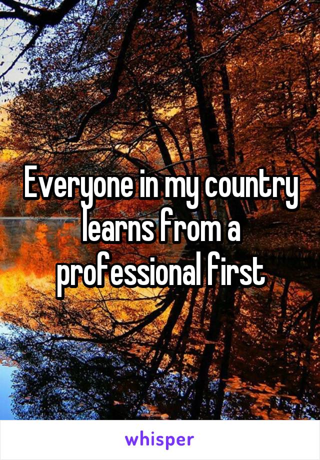 Everyone in my country learns from a professional first