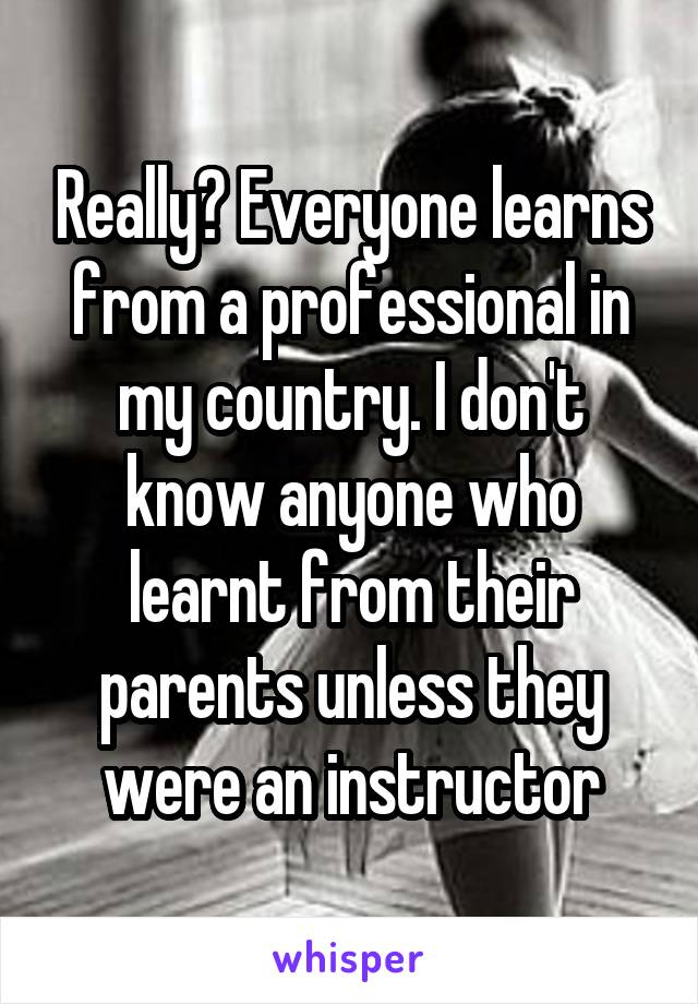 Really? Everyone learns from a professional in my country. I don't know anyone who learnt from their parents unless they were an instructor