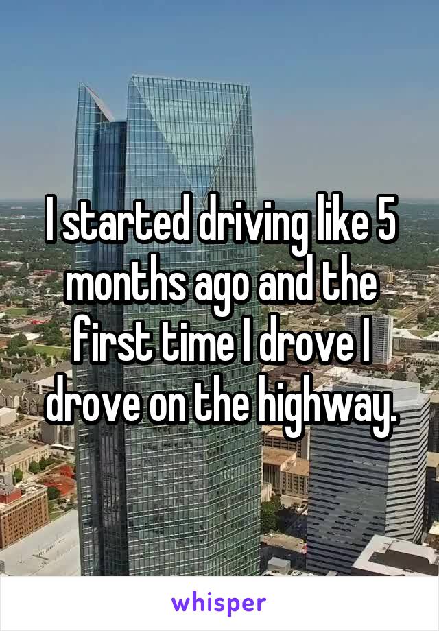 I started driving like 5 months ago and the first time I drove I drove on the highway.