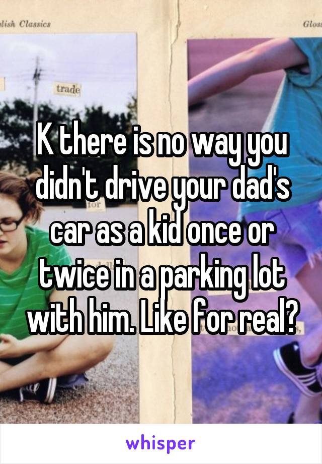 K there is no way you didn't drive your dad's car as a kid once or twice in a parking lot with him. Like for real?