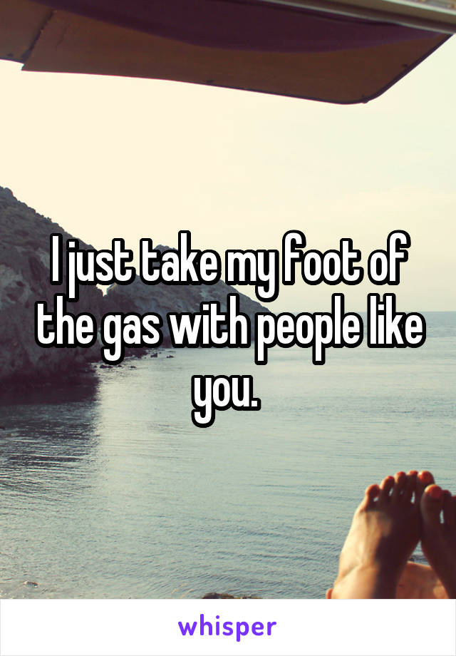 I just take my foot of the gas with people like you. 