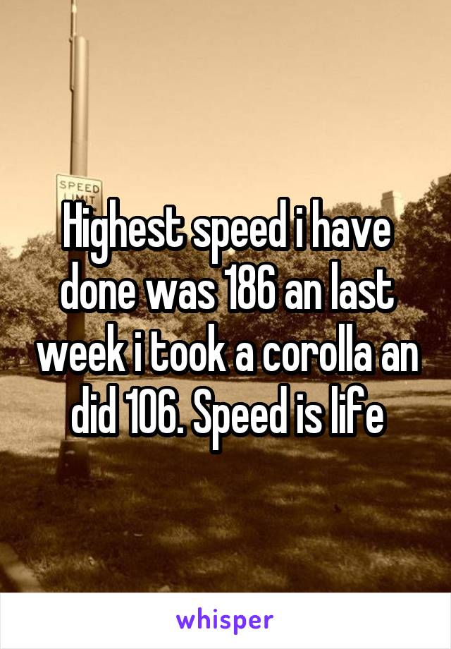 Highest speed i have done was 186 an last week i took a corolla an did 106. Speed is life