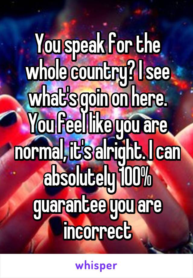 You speak for the whole country? I see what's goin on here. You feel like you are normal, it's alright. I can absolutely 100% guarantee you are incorrect