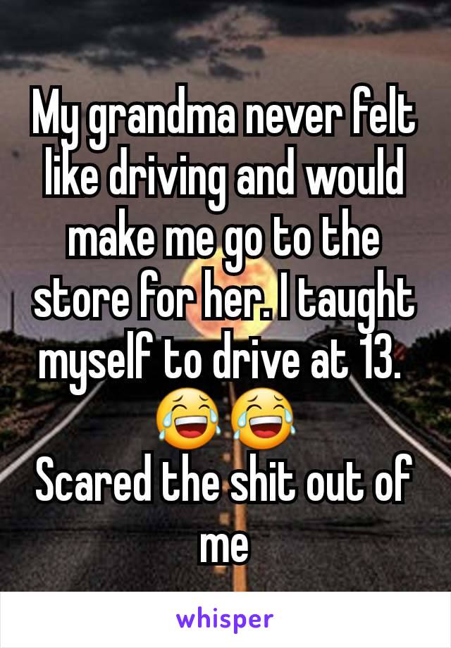 My grandma never felt like driving and would make me go to the store for her. I taught myself to drive at 13. 
😂😂
Scared the shit out of me