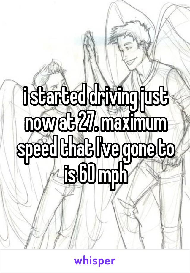 i started driving just now at 27. maximum speed that I've gone to is 60 mph