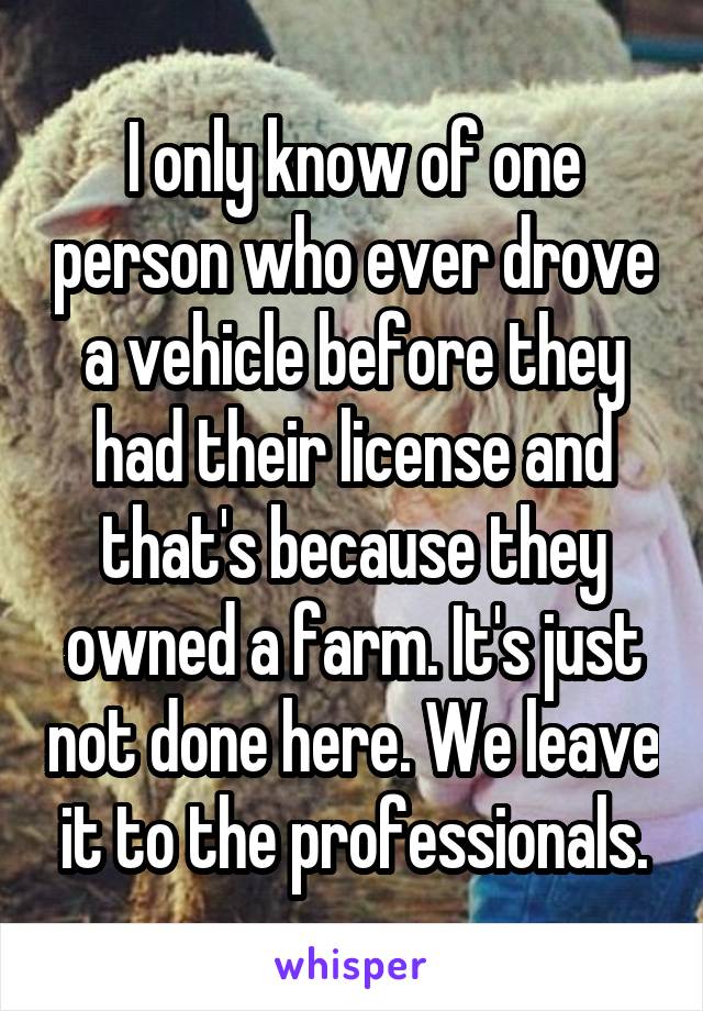 I only know of one person who ever drove a vehicle before they had their license and that's because they owned a farm. It's just not done here. We leave it to the professionals.