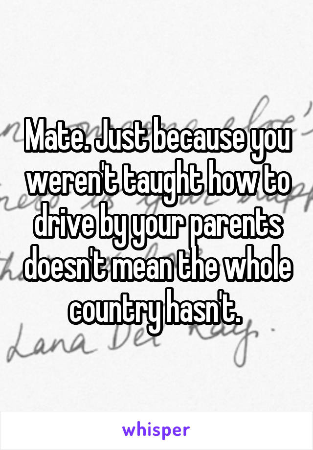 Mate. Just because you weren't taught how to drive by your parents doesn't mean the whole country hasn't. 