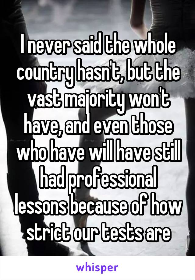 I never said the whole country hasn't, but the vast majority won't have, and even those who have will have still had professional lessons because of how strict our tests are