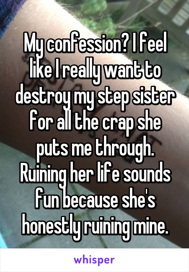 My confession? I feel like I really want to destroy my step sister for all the crap she puts me through. Ruining her life sounds fun because she's honestly ruining mine.