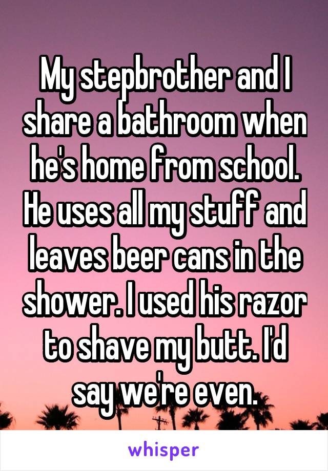 My stepbrother and I share a bathroom when he's home from school. He uses all my stuff and leaves beer cans in the shower. I used his razor to shave my butt. I'd say we're even.