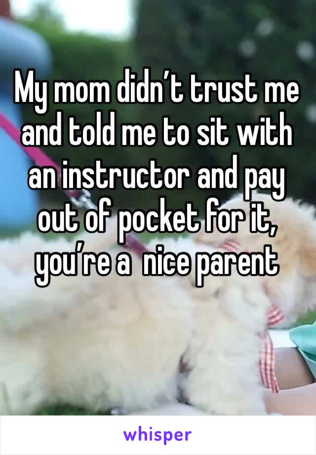 My mom didn’t trust me and told me to sit with an instructor and pay out of pocket for it, you’re a  nice parent 