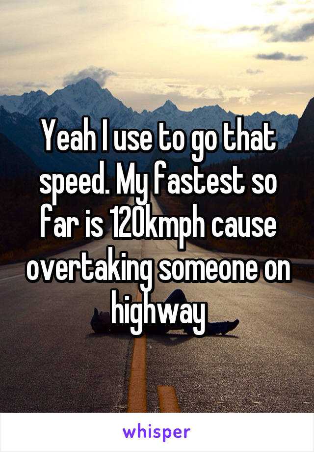 Yeah I use to go that speed. My fastest so far is 120kmph cause overtaking someone on highway