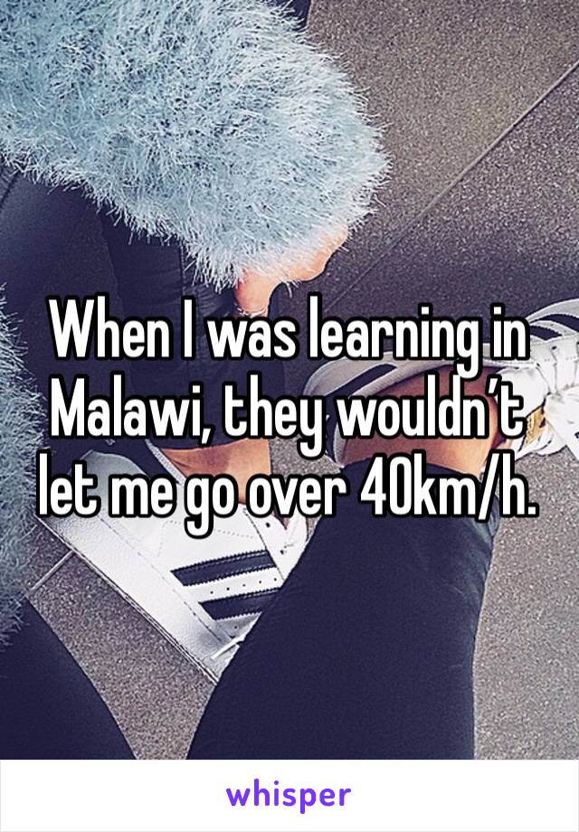 When I was learning in Malawi, they wouldn’t let me go over 40km/h. 