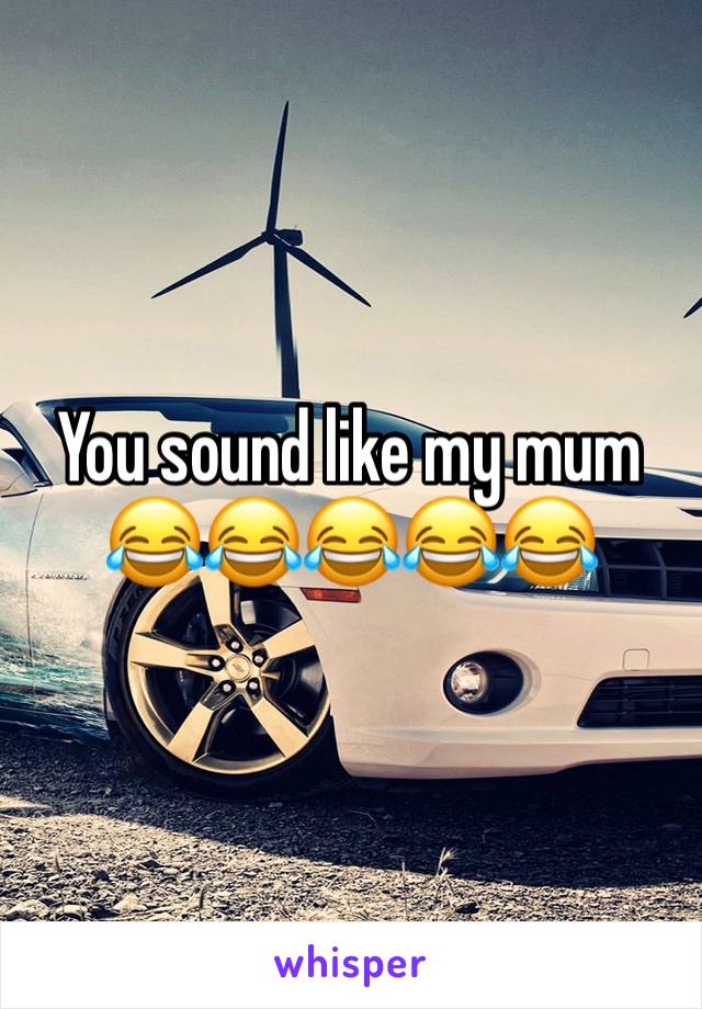 You sound like my mum 😂😂😂😂😂