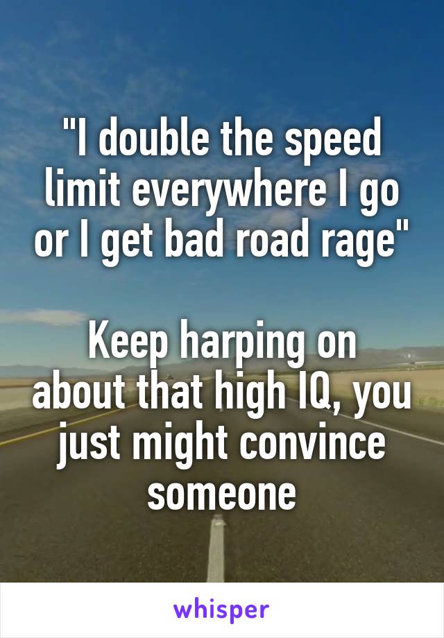 "I double the speed limit everywhere I go or I get bad road rage"

Keep harping on about that high IQ, you just might convince someone