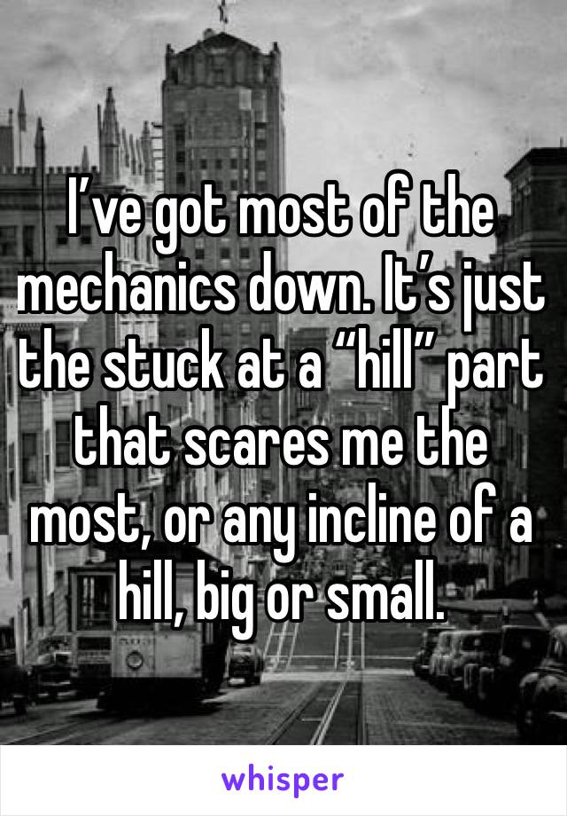 I’ve got most of the mechanics down. It’s just the stuck at a “hill” part that scares me the most, or any incline of a hill, big or small.