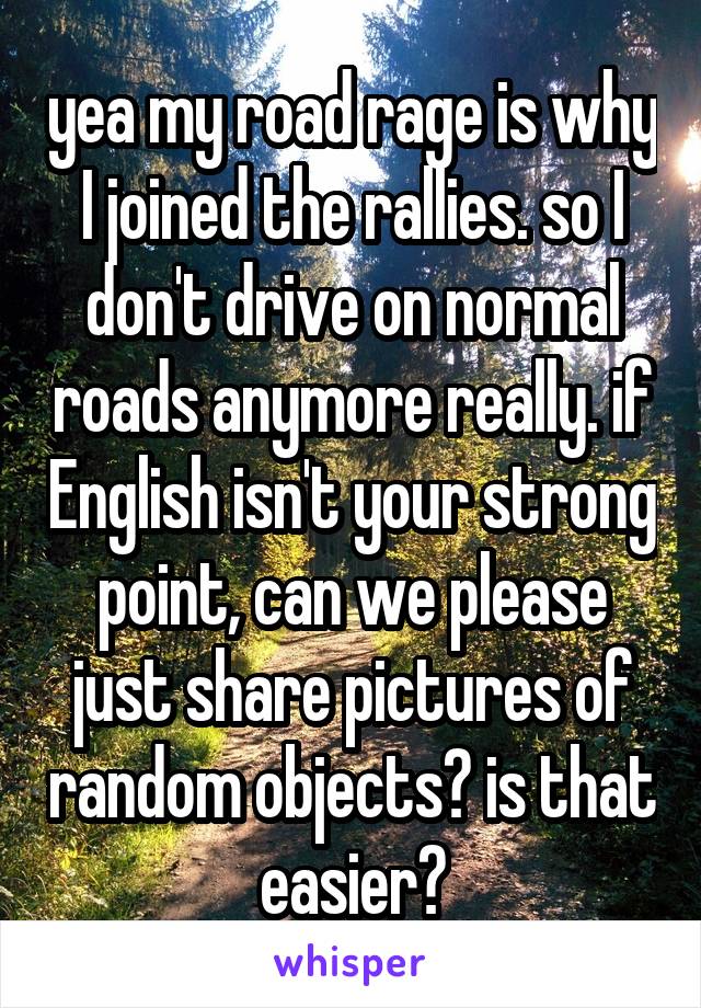 yea my road rage is why I joined the rallies. so I don't drive on normal roads anymore really. if English isn't your strong point, can we please just share pictures of random objects? is that easier?