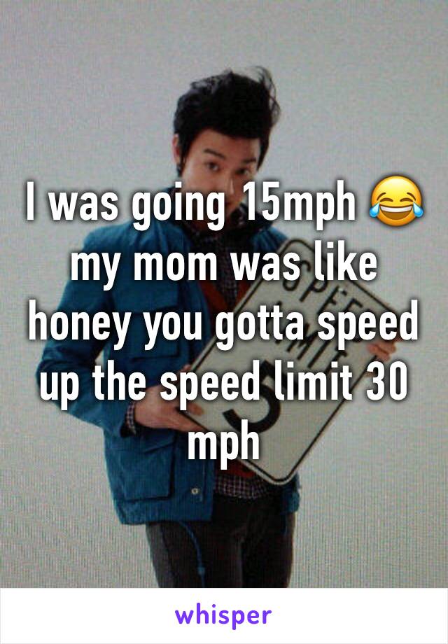 I was going 15mph 😂my mom was like honey you gotta speed up the speed limit 30 mph 