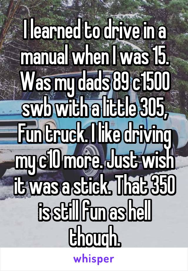 I learned to drive in a manual when I was 15. Was my dads 89 c1500 swb with a little 305, Fun truck. I like driving my c10 more. Just wish it was a stick. That 350 is still fun as hell though.